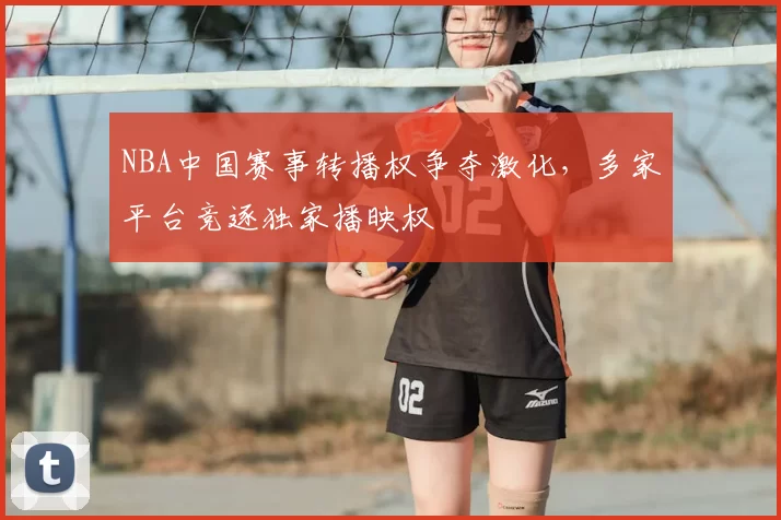NBA中国赛事转播权争夺激化，多家平台竞逐独家播映权