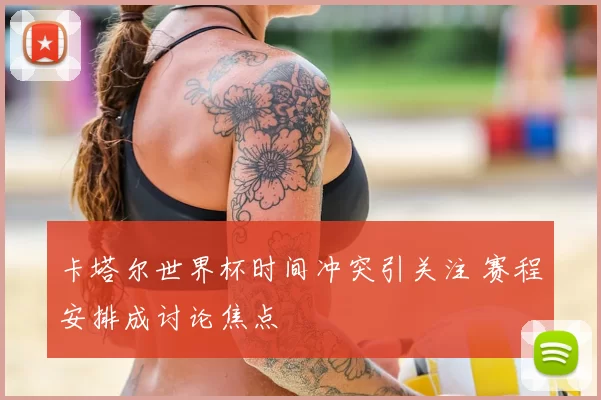 卡塔尔世界杯时间冲突引关注 赛程安排成讨论焦点