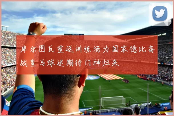 库尔图瓦重返训练场为国家德比备战皇马球迷期待门神归来