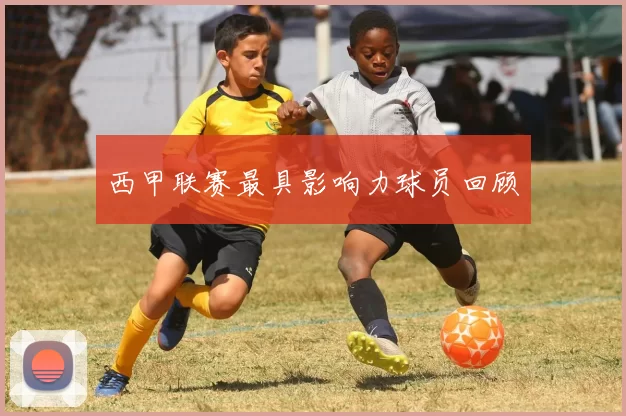 西甲联赛最具影响力球员回顾